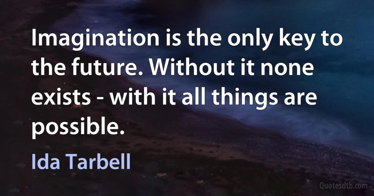 Imagination is the only key to the future. Without it none exists - with it all things are possible. (Ida Tarbell)