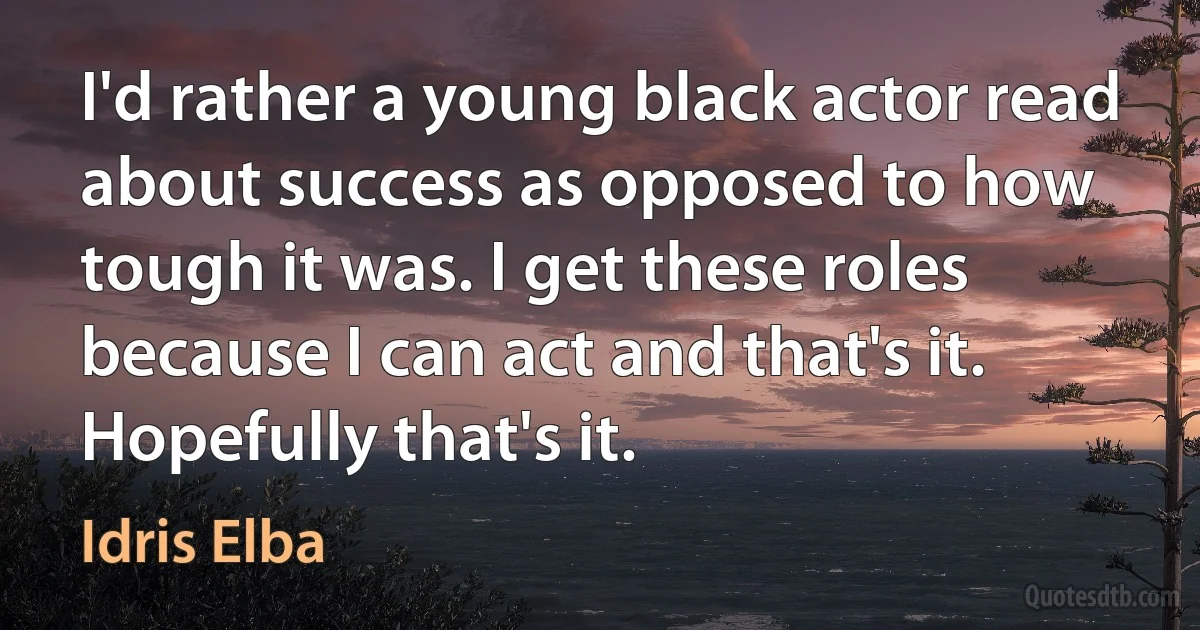 I'd rather a young black actor read about success as opposed to how tough it was. I get these roles because I can act and that's it. Hopefully that's it. (Idris Elba)