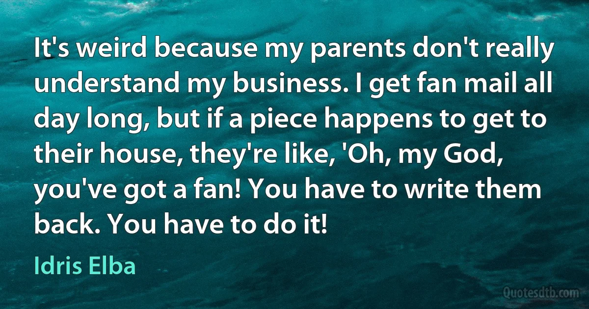 It's weird because my parents don't really understand my business. I get fan mail all day long, but if a piece happens to get to their house, they're like, 'Oh, my God, you've got a fan! You have to write them back. You have to do it! (Idris Elba)