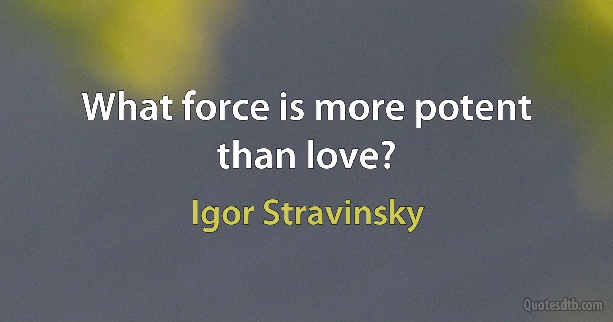 What force is more potent than love? (Igor Stravinsky)