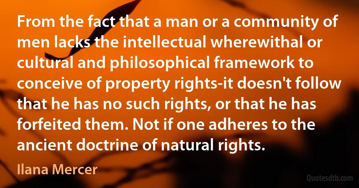 From the fact that a man or a community of men lacks the intellectual wherewithal or cultural and philosophical framework to conceive of property rights-it doesn't follow that he has no such rights, or that he has forfeited them. Not if one adheres to the ancient doctrine of natural rights. (Ilana Mercer)