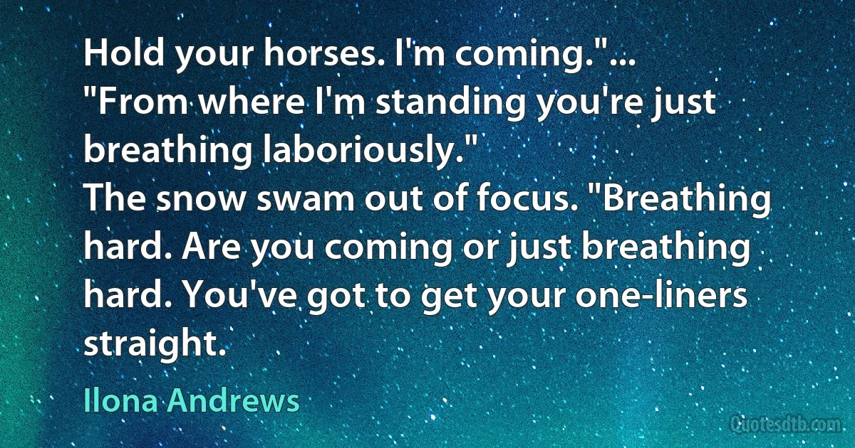 Hold your horses. I'm coming."...
"From where I'm standing you're just breathing laboriously."
The snow swam out of focus. "Breathing hard. Are you coming or just breathing hard. You've got to get your one-liners straight. (Ilona Andrews)