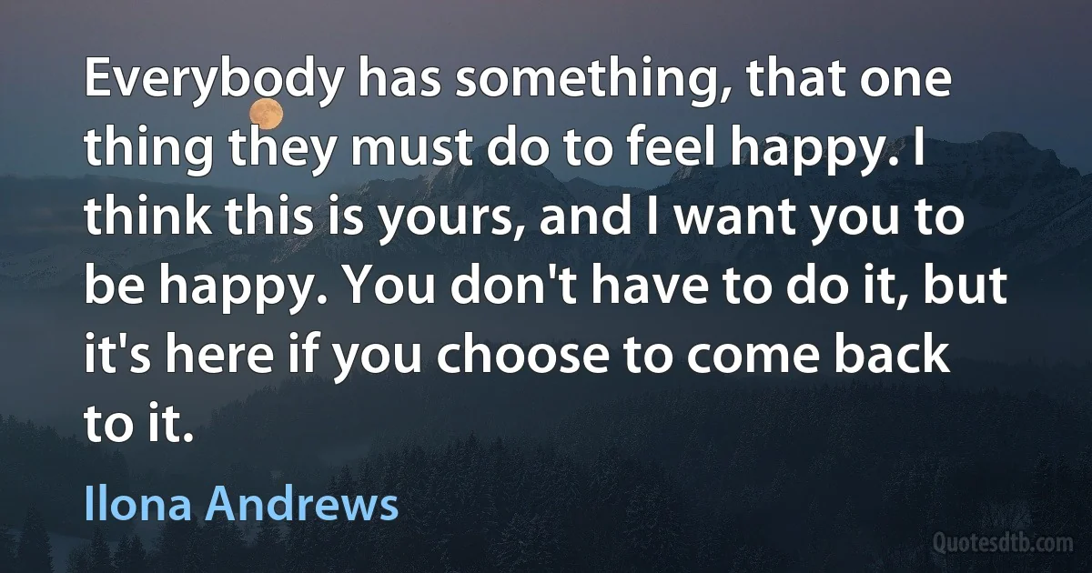 Everybody has something, that one thing they must do to feel happy. I think this is yours, and I want you to be happy. You don't have to do it, but it's here if you choose to come back to it. (Ilona Andrews)