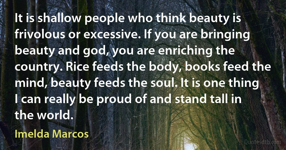 It is shallow people who think beauty is frivolous or excessive. If you are bringing beauty and god, you are enriching the country. Rice feeds the body, books feed the mind, beauty feeds the soul. It is one thing I can really be proud of and stand tall in the world. (Imelda Marcos)