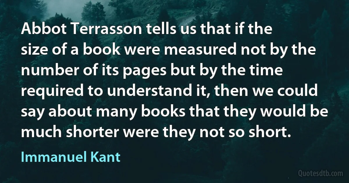 Abbot Terrasson tells us that if the size of a book were measured not by the number of its pages but by the time required to understand it, then we could say about many books that they would be much shorter were they not so short. (Immanuel Kant)