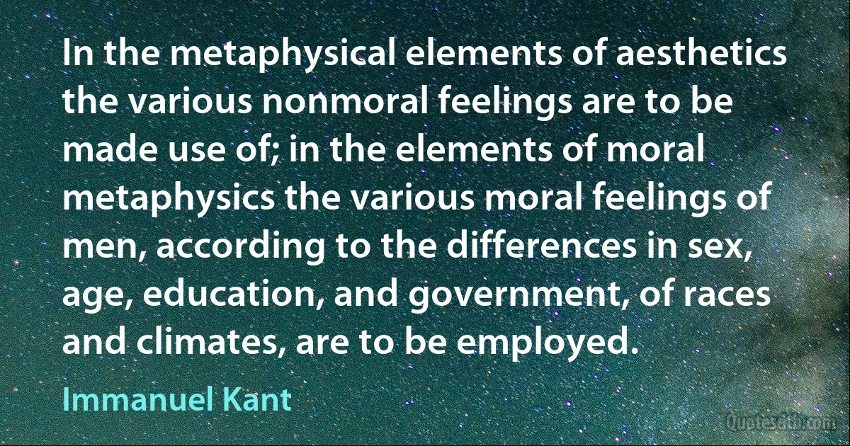 In the metaphysical elements of aesthetics the various nonmoral feelings are to be made use of; in the elements of moral metaphysics the various moral feelings of men, according to the differences in sex, age, education, and government, of races and climates, are to be employed. (Immanuel Kant)