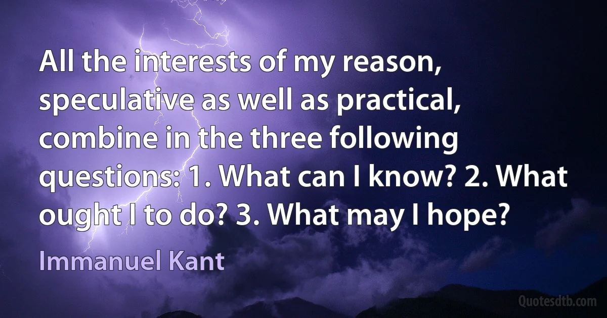 All the interests of my reason, speculative as well as practical, combine in the three following questions: 1. What can I know? 2. What ought I to do? 3. What may I hope? (Immanuel Kant)