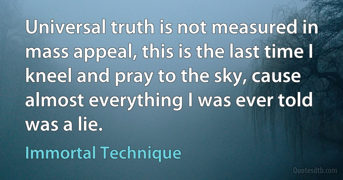 Universal truth is not measured in mass appeal, this is the last time I kneel and pray to the sky, cause almost everything I was ever told was a lie. (Immortal Technique)