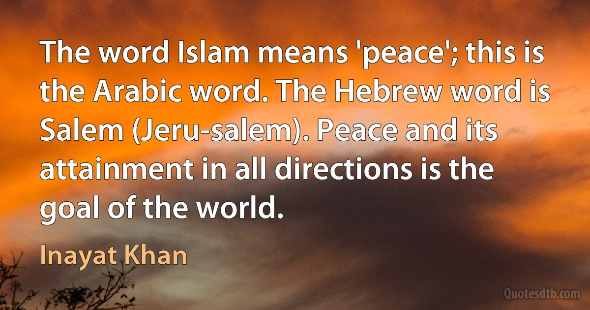 The word Islam means 'peace'; this is the Arabic word. The Hebrew word is Salem (Jeru-salem). Peace and its attainment in all directions is the goal of the world. (Inayat Khan)