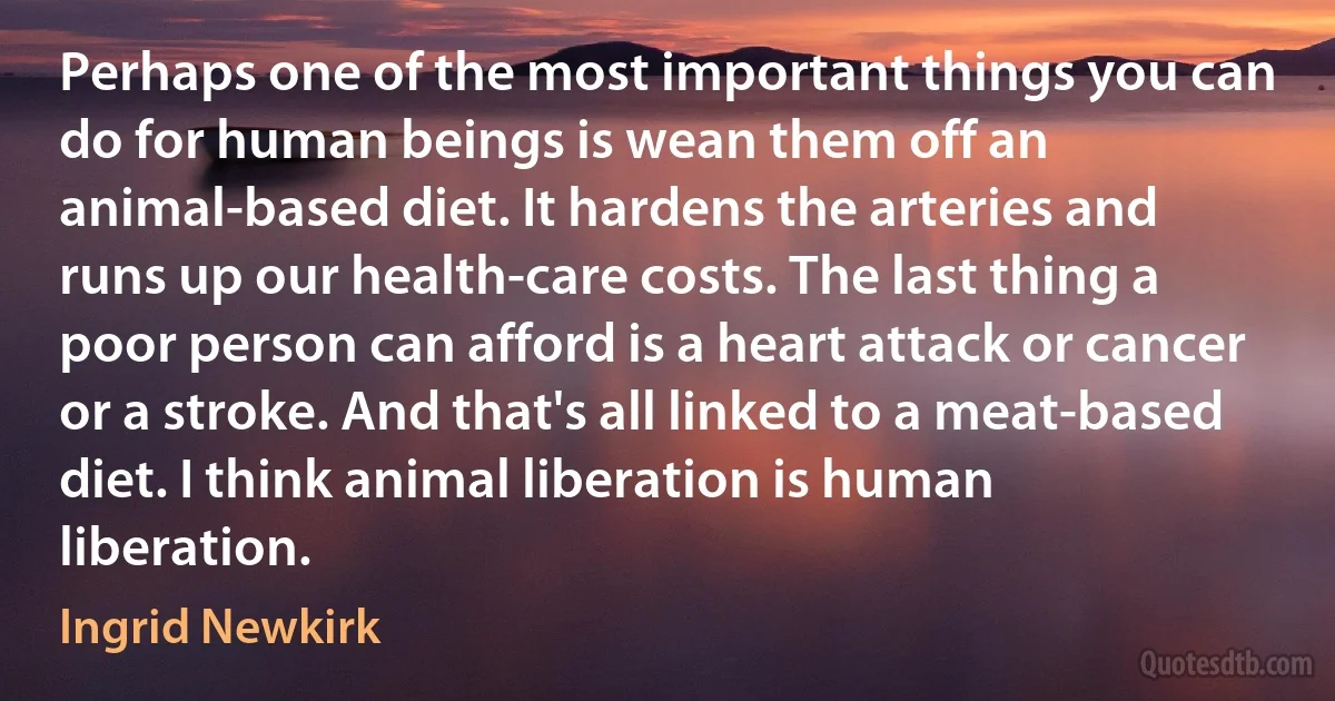 Perhaps one of the most important things you can do for human beings is wean them off an animal-based diet. It hardens the arteries and runs up our health-care costs. The last thing a poor person can afford is a heart attack or cancer or a stroke. And that's all linked to a meat-based diet. I think animal liberation is human liberation. (Ingrid Newkirk)