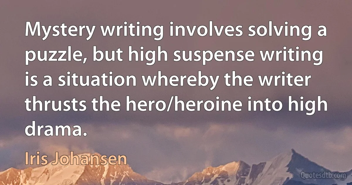 Mystery writing involves solving a puzzle, but high suspense writing is a situation whereby the writer thrusts the hero/heroine into high drama. (Iris Johansen)