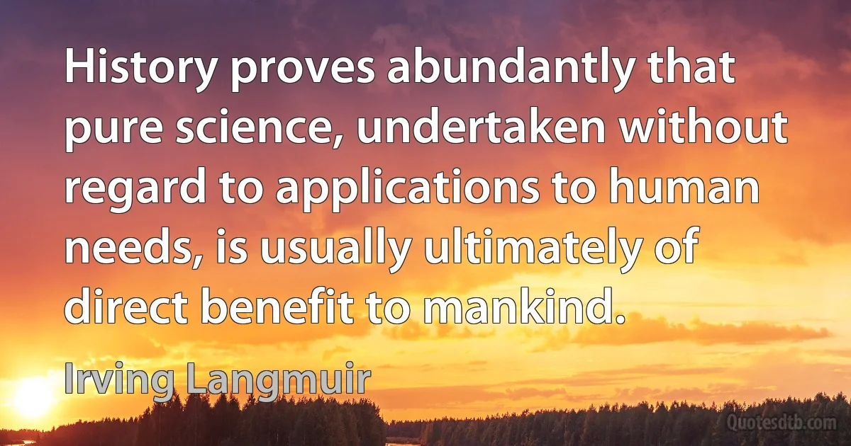 History proves abundantly that pure science, undertaken without regard to applications to human needs, is usually ultimately of direct benefit to mankind. (Irving Langmuir)