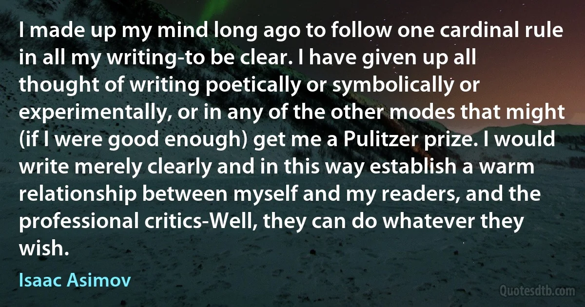 I made up my mind long ago to follow one cardinal rule in all my writing-to be clear. I have given up all thought of writing poetically or symbolically or experimentally, or in any of the other modes that might (if I were good enough) get me a Pulitzer prize. I would write merely clearly and in this way establish a warm relationship between myself and my readers, and the professional critics-Well, they can do whatever they wish. (Isaac Asimov)