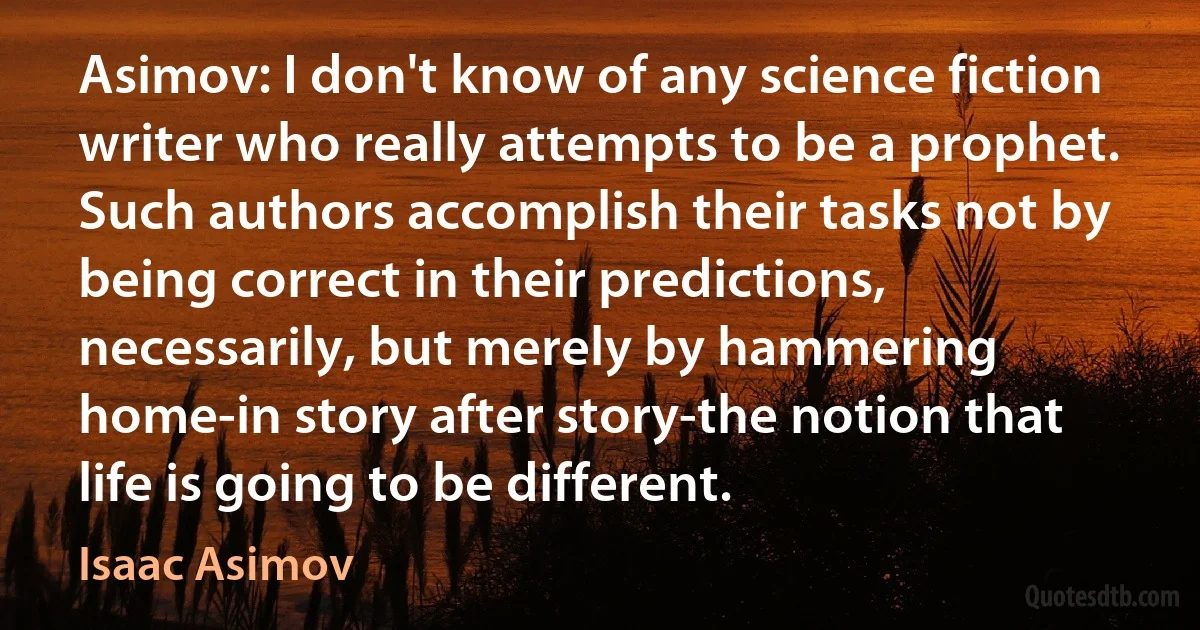 Asimov: I don't know of any science fiction writer who really attempts to be a prophet. Such authors accomplish their tasks not by being correct in their predictions, necessarily, but merely by hammering home-in story after story-the notion that life is going to be different. (Isaac Asimov)