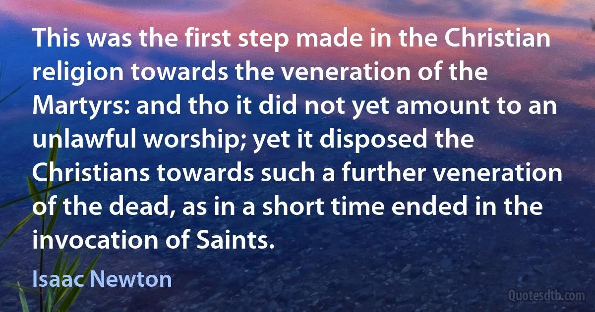 This was the first step made in the Christian religion towards the veneration of the Martyrs: and tho it did not yet amount to an unlawful worship; yet it disposed the Christians towards such a further veneration of the dead, as in a short time ended in the invocation of Saints. (Isaac Newton)