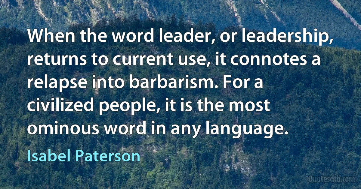 When the word leader, or leadership, returns to current use, it connotes a relapse into barbarism. For a civilized people, it is the most ominous word in any language. (Isabel Paterson)