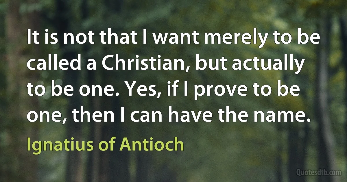 It is not that I want merely to be called a Christian, but actually to be one. Yes, if I prove to be one, then I can have the name. (Ignatius of Antioch)