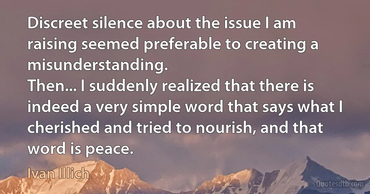 Discreet silence about the issue I am raising seemed preferable to creating a misunderstanding.
Then... I suddenly realized that there is indeed a very simple word that says what I cherished and tried to nourish, and that word is peace. (Ivan Illich)