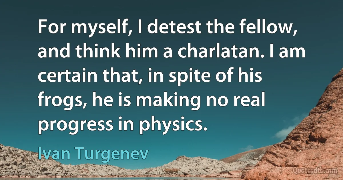 For myself, I detest the fellow, and think him a charlatan. I am certain that, in spite of his frogs, he is making no real progress in physics. (Ivan Turgenev)