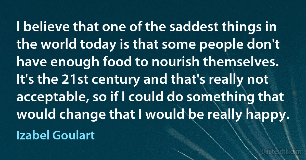 I believe that one of the saddest things in the world today is that some people don't have enough food to nourish themselves. It's the 21st century and that's really not acceptable, so if I could do something that would change that I would be really happy. (Izabel Goulart)