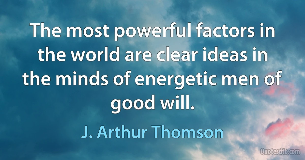 The most powerful factors in the world are clear ideas in the minds of energetic men of good will. (J. Arthur Thomson)