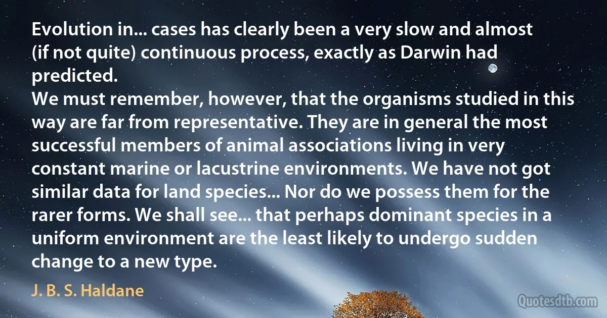 Evolution in... cases has clearly been a very slow and almost (if not quite) continuous process, exactly as Darwin had predicted.
We must remember, however, that the organisms studied in this way are far from representative. They are in general the most successful members of animal associations living in very constant marine or lacustrine environments. We have not got similar data for land species... Nor do we possess them for the rarer forms. We shall see... that perhaps dominant species in a uniform environment are the least likely to undergo sudden change to a new type. (J. B. S. Haldane)