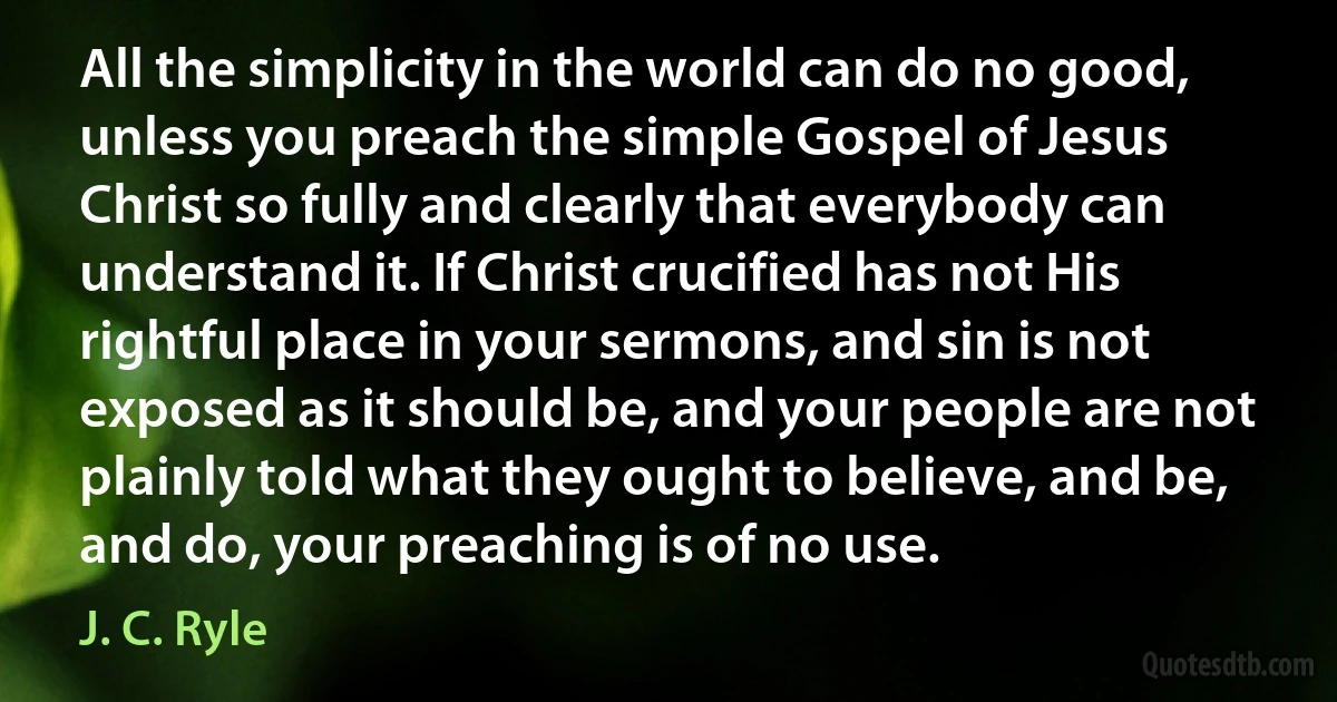 All the simplicity in the world can do no good, unless you preach the simple Gospel of Jesus Christ so fully and clearly that everybody can understand it. If Christ crucified has not His rightful place in your sermons, and sin is not exposed as it should be, and your people are not plainly told what they ought to believe, and be, and do, your preaching is of no use. (J. C. Ryle)