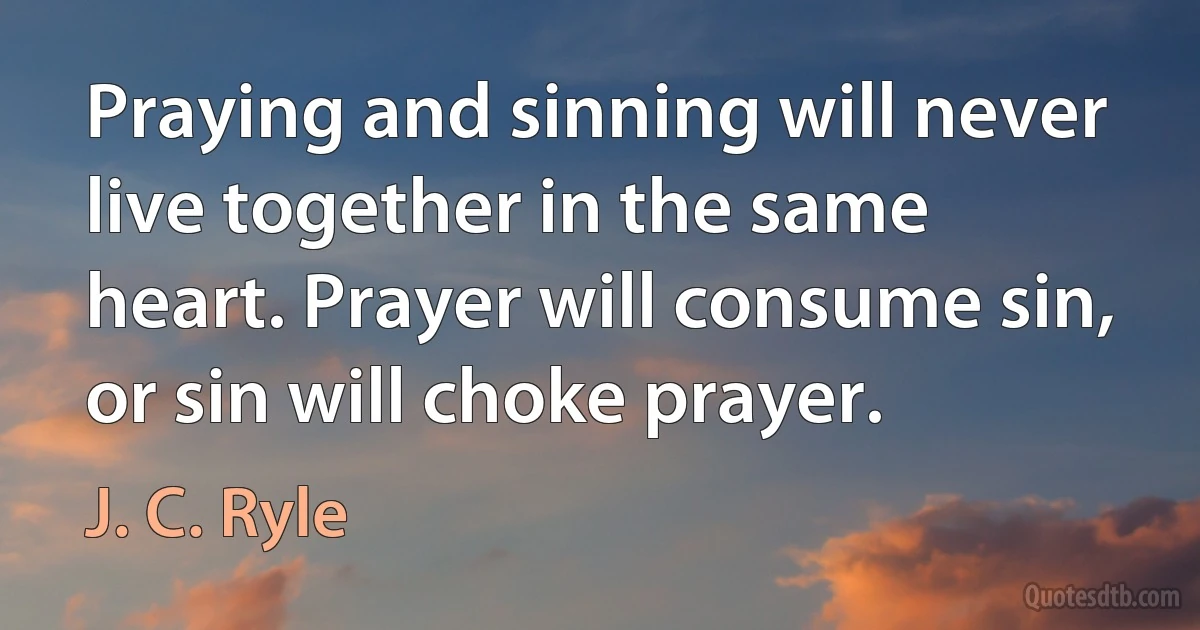 Praying and sinning will never live together in the same heart. Prayer will consume sin, or sin will choke prayer. (J. C. Ryle)