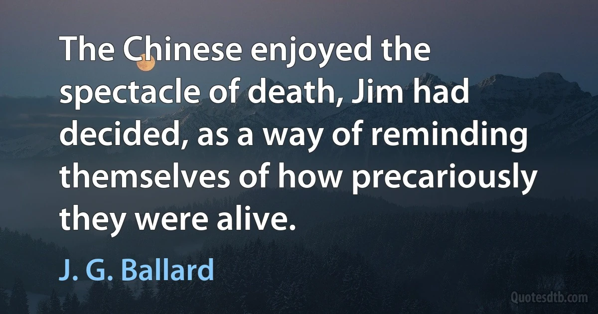 The Chinese enjoyed the spectacle of death, Jim had decided, as a way of reminding themselves of how precariously they were alive. (J. G. Ballard)