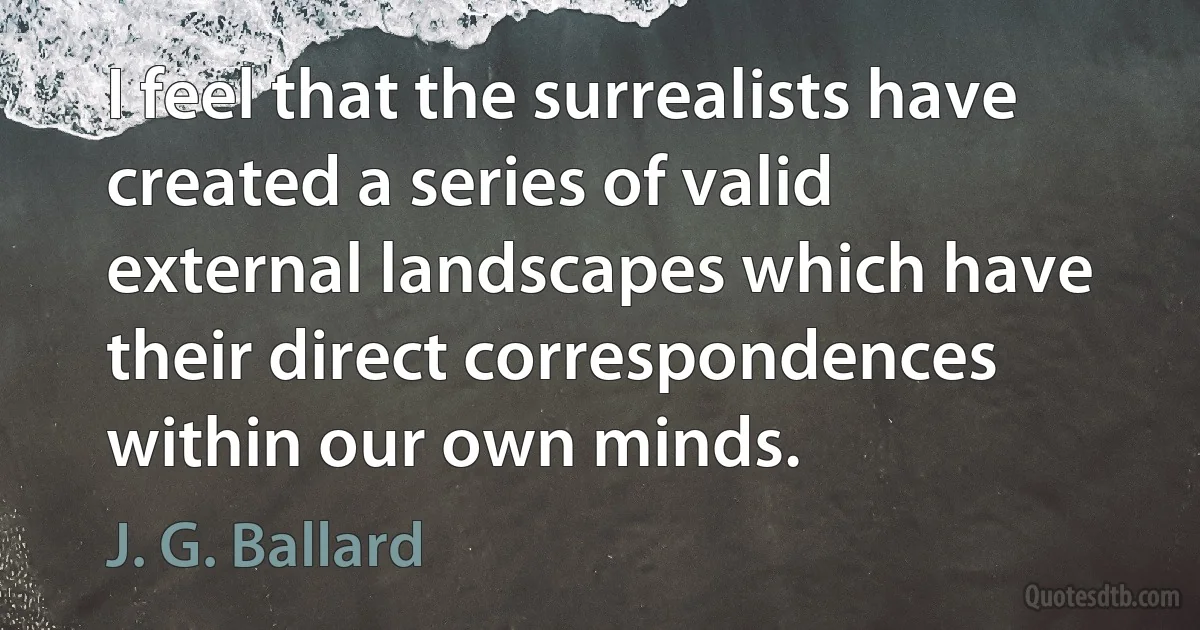 I feel that the surrealists have created a series of valid external landscapes which have their direct correspondences within our own minds. (J. G. Ballard)