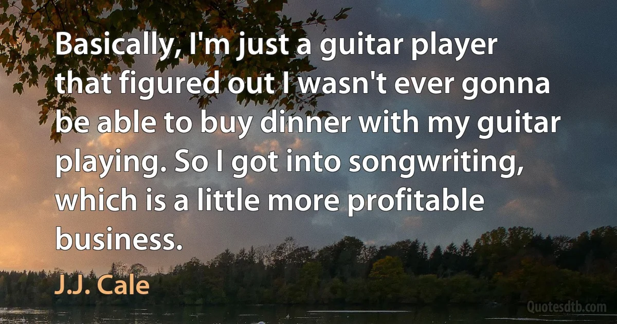 Basically, I'm just a guitar player that figured out I wasn't ever gonna be able to buy dinner with my guitar playing. So I got into songwriting, which is a little more profitable business. (J.J. Cale)