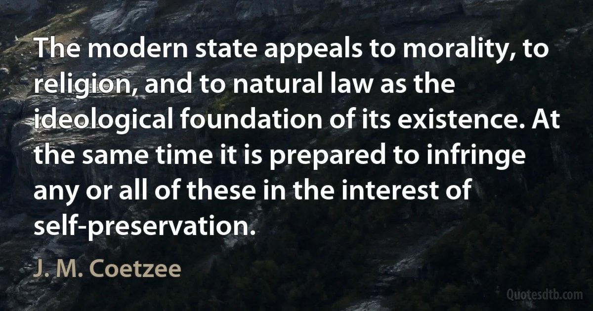 The modern state appeals to morality, to religion, and to natural law as the ideological foundation of its existence. At the same time it is prepared to infringe any or all of these in the interest of self-preservation. (J. M. Coetzee)