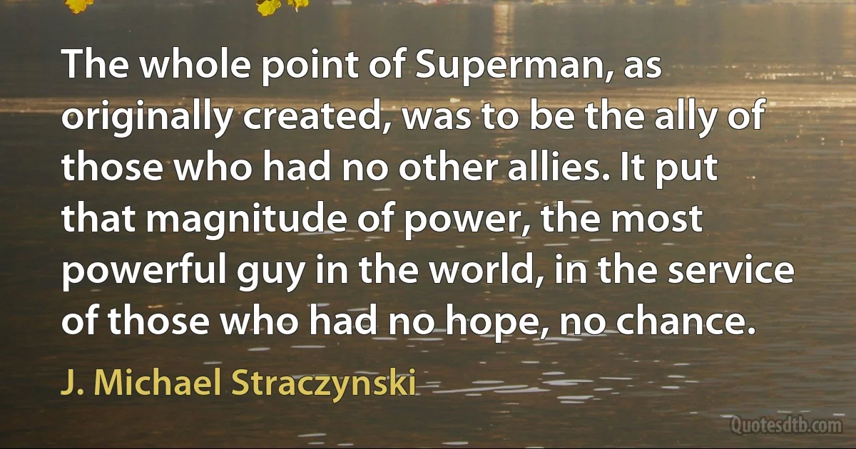 The whole point of Superman, as originally created, was to be the ally of those who had no other allies. It put that magnitude of power, the most powerful guy in the world, in the service of those who had no hope, no chance. (J. Michael Straczynski)