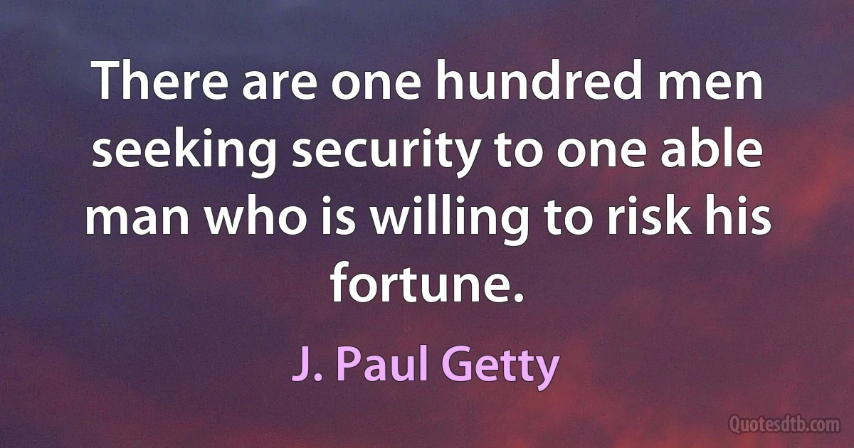 There are one hundred men seeking security to one able man who is willing to risk his fortune. (J. Paul Getty)