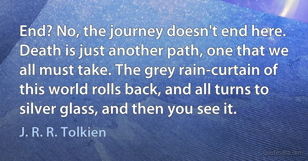 End? No, the journey doesn't end here. Death is just another path, one that we all must take. The grey rain-curtain of this world rolls back, and all turns to silver glass, and then you see it. (J. R. R. Tolkien)