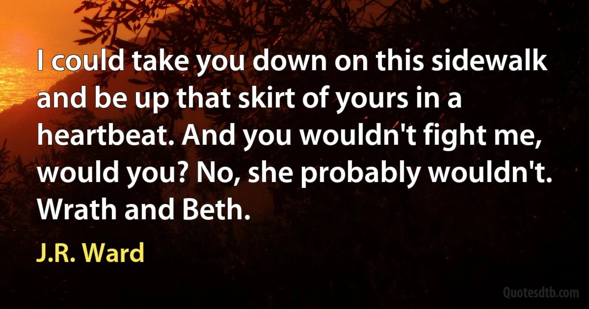 I could take you down on this sidewalk and be up that skirt of yours in a heartbeat. And you wouldn't fight me, would you? No, she probably wouldn't. Wrath and Beth. (J.R. Ward)