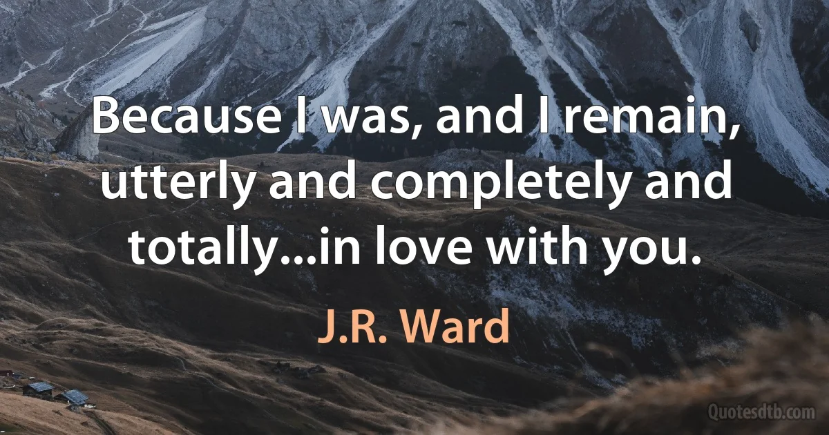 Because I was, and I remain, utterly and completely and totally...in love with you. (J.R. Ward)