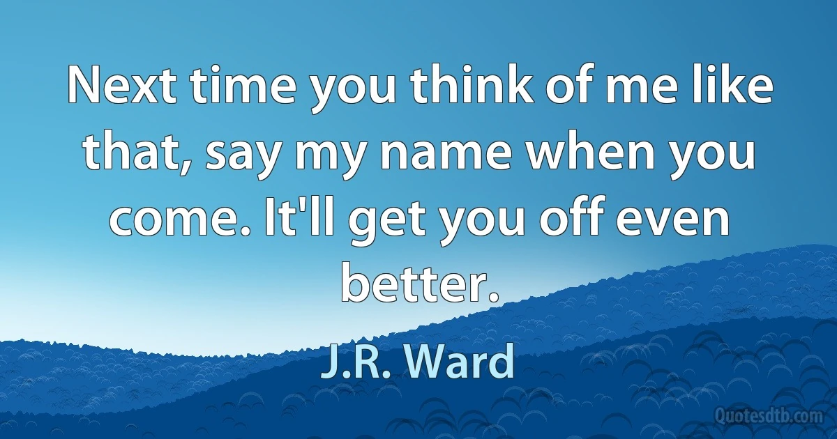 Next time you think of me like that, say my name when you come. It'll get you off even better. (J.R. Ward)