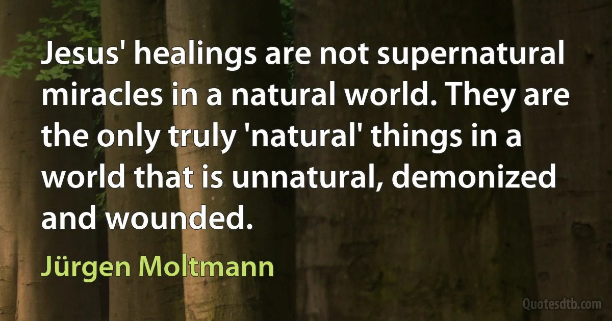 Jesus' healings are not supernatural miracles in a natural world. They are the only truly 'natural' things in a world that is unnatural, demonized and wounded. (Jürgen Moltmann)