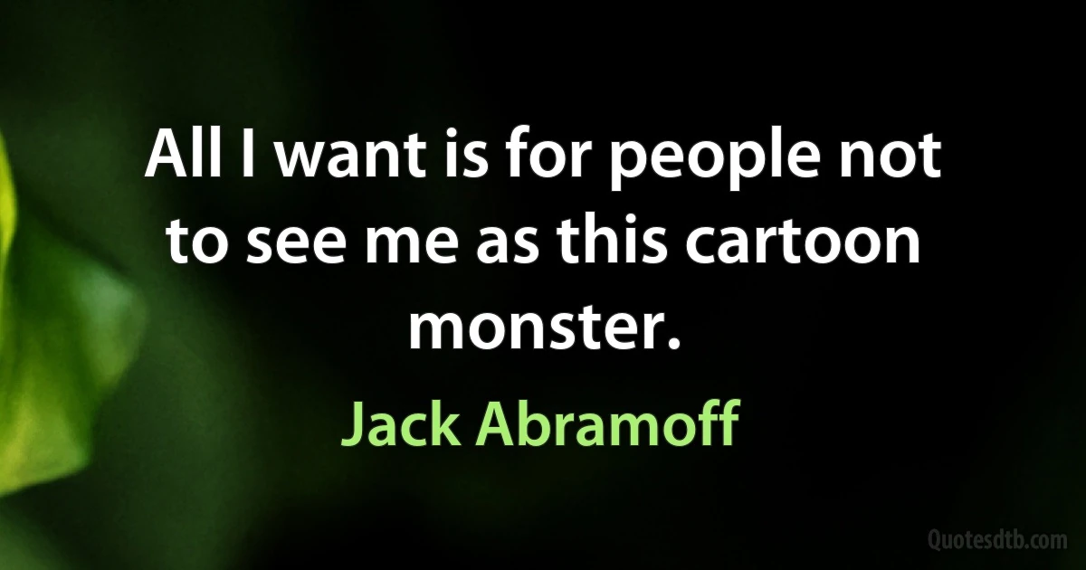 All I want is for people not to see me as this cartoon monster. (Jack Abramoff)