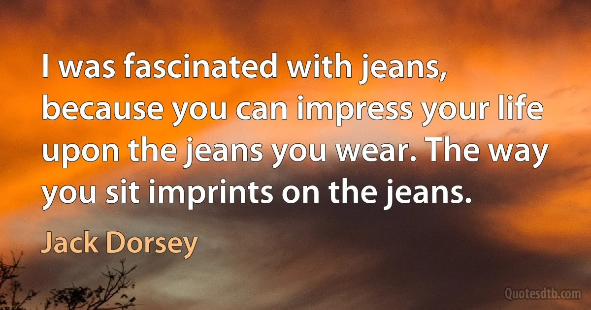 I was fascinated with jeans, because you can impress your life upon the jeans you wear. The way you sit imprints on the jeans. (Jack Dorsey)