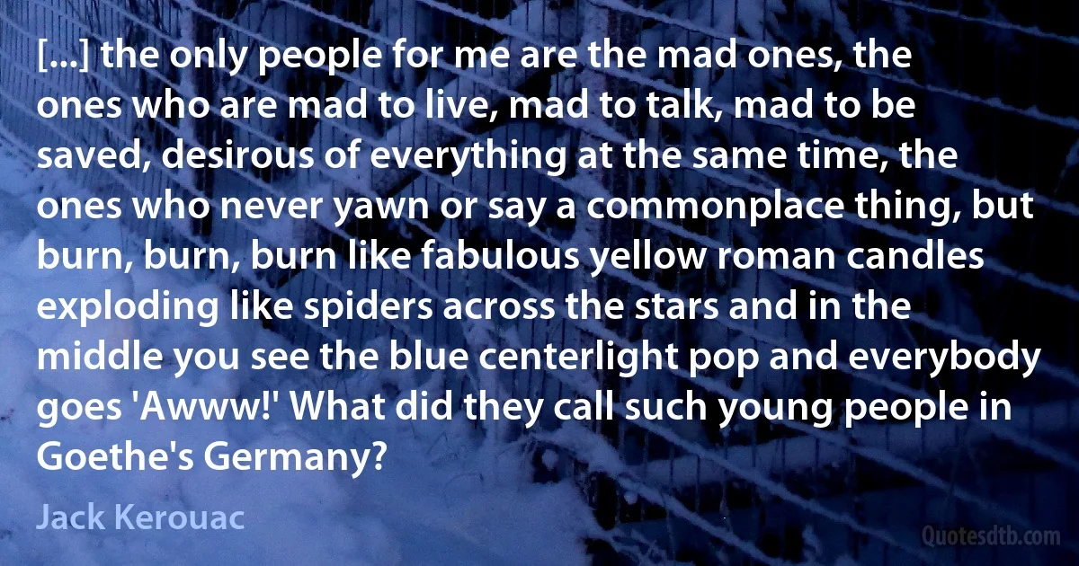[...] the only people for me are the mad ones, the ones who are mad to live, mad to talk, mad to be saved, desirous of everything at the same time, the ones who never yawn or say a commonplace thing, but burn, burn, burn like fabulous yellow roman candles exploding like spiders across the stars and in the middle you see the blue centerlight pop and everybody goes 'Awww!' What did they call such young people in Goethe's Germany? (Jack Kerouac)