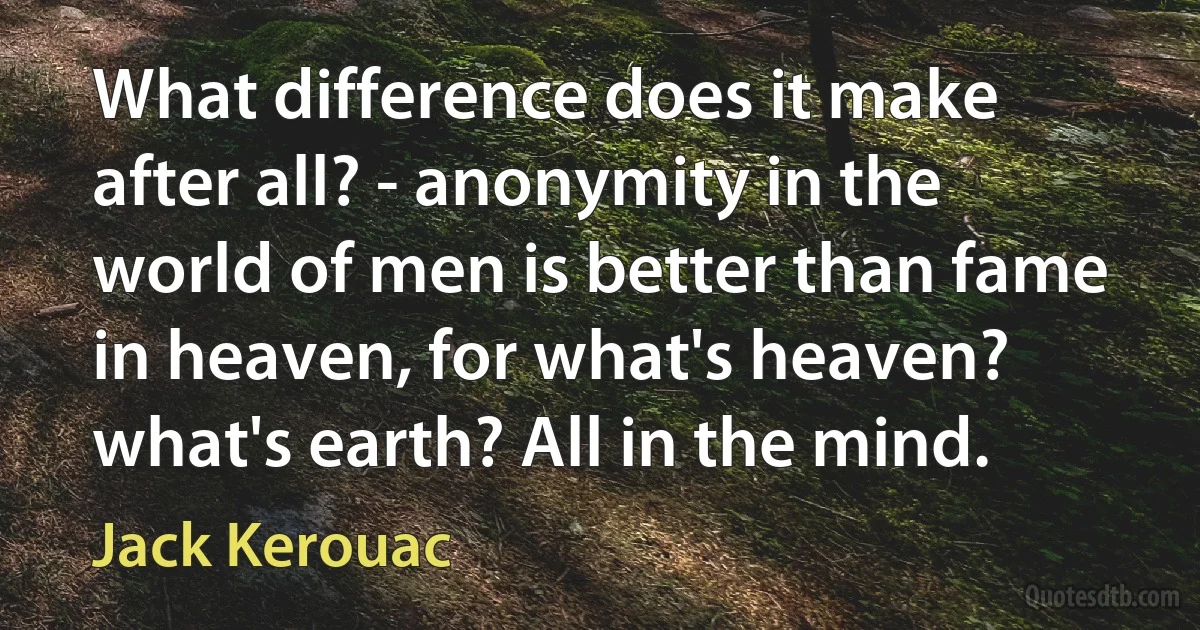 What difference does it make after all? - anonymity in the world of men is better than fame in heaven, for what's heaven? what's earth? All in the mind. (Jack Kerouac)