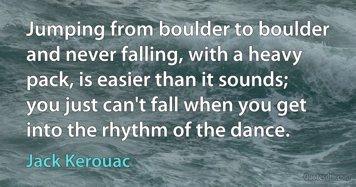 Jumping from boulder to boulder and never falling, with a heavy pack, is easier than it sounds; you just can't fall when you get into the rhythm of the dance. (Jack Kerouac)