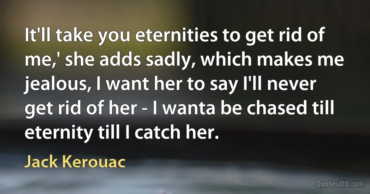 It'll take you eternities to get rid of me,' she adds sadly, which makes me jealous, I want her to say I'll never get rid of her - I wanta be chased till eternity till I catch her. (Jack Kerouac)