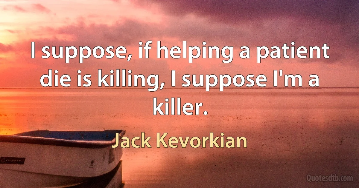 I suppose, if helping a patient die is killing, I suppose I'm a killer. (Jack Kevorkian)