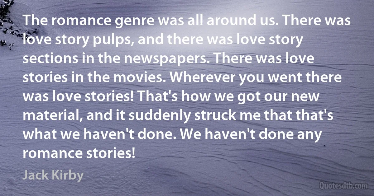 The romance genre was all around us. There was love story pulps, and there was love story sections in the newspapers. There was love stories in the movies. Wherever you went there was love stories! That's how we got our new material, and it suddenly struck me that that's what we haven't done. We haven't done any romance stories! (Jack Kirby)