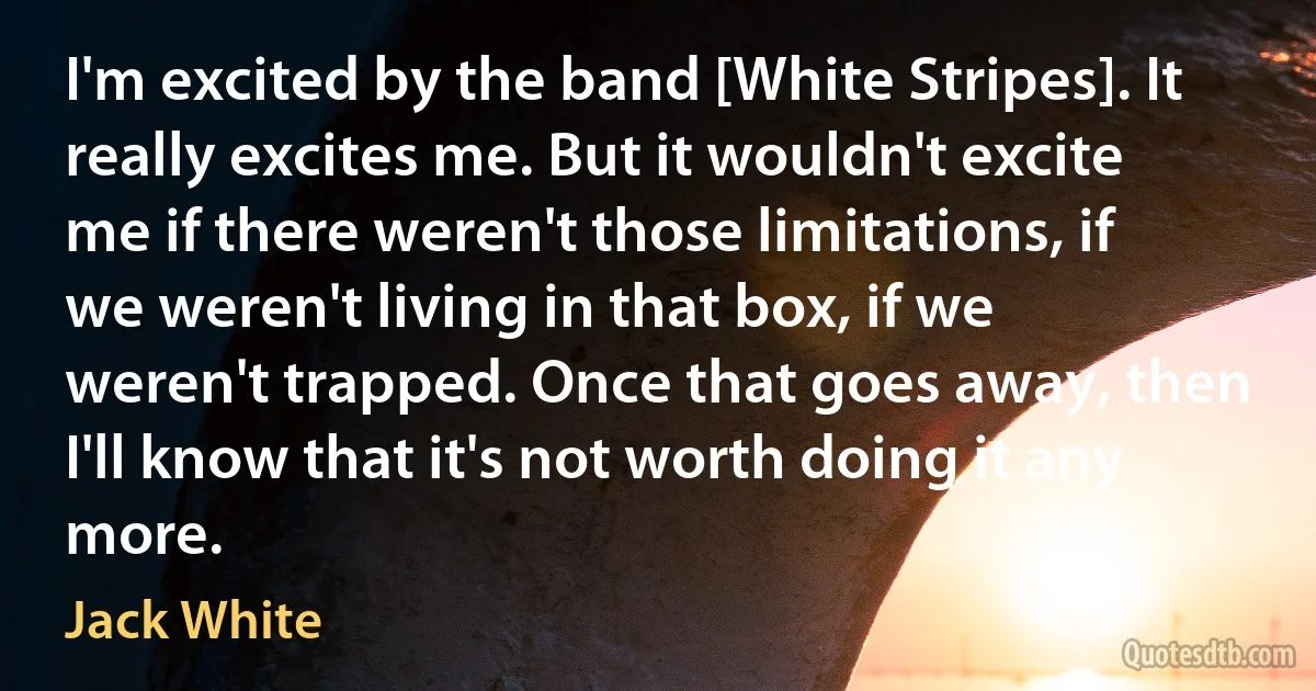 I'm excited by the band [White Stripes]. It really excites me. But it wouldn't excite me if there weren't those limitations, if we weren't living in that box, if we weren't trapped. Once that goes away, then I'll know that it's not worth doing it any more. (Jack White)