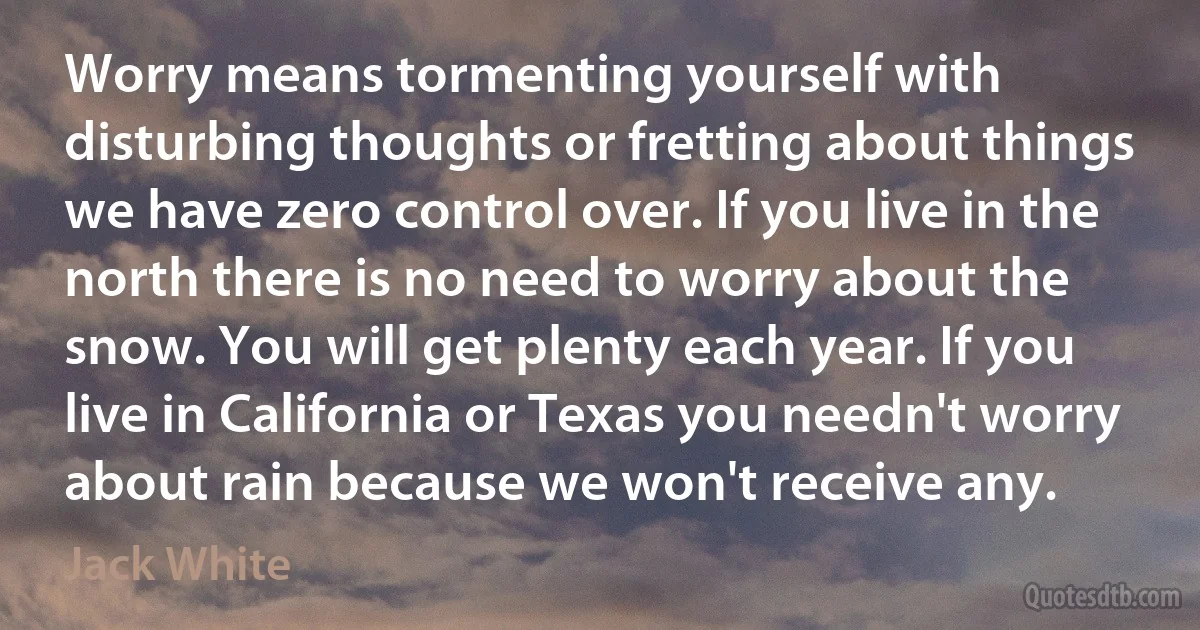 Worry means tormenting yourself with disturbing thoughts or fretting about things we have zero control over. If you live in the north there is no need to worry about the snow. You will get plenty each year. If you live in California or Texas you needn't worry about rain because we won't receive any. (Jack White)