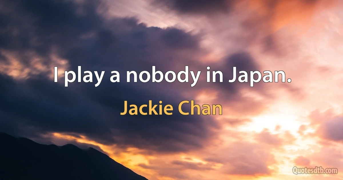 I play a nobody in Japan. (Jackie Chan)